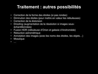 Traitement : autres possibilités
• Correction de la forme des étoiles (si pas rondes)
• Diminution des étoiles (pour mettre en valeur les nébuleuses)
• Correction de la distorsion
• Drizzling (augmentation de la résolution si images sous-
échantillonnées)
• Fusion HDR (nébuleuse d’Orion et galaxie d’Andromède)
• Réduction astrométrique
• Annotation des images (avec les noms des étoiles, les objets…)
• Mosaïque
• …
 