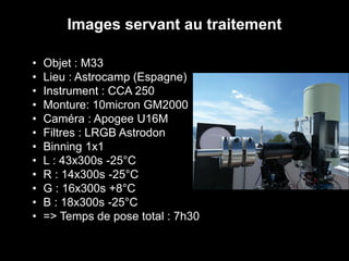 • Objet : M33
• Lieu : Astrocamp (Espagne)
• Instrument : CCA 250
• Monture: 10micron GM2000
• Caméra : Apogee U16M
• Filtres : LRGB Astrodon
• Binning 1x1
• L : 43x300s -25°C
• R : 14x300s -25°C
• G : 16x300s +8°C
• B : 18x300s -25°C
• => Temps de pose total : 7h30
Images servant au traitement
 