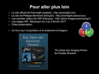 Pour aller plus loin
• Le site officiel de PixInsight (anglais) : http://pixinsight.com
• Le site de Philippe Bernhard (français) : http://pixinsight.astroccd.eu
• Les tutoriels vidéos de l’AIP (français) : http://astro-images-processing.fr
• Les stages AIP : Besançon du 3 au 5 février 2017
• Cette présentation :
• Un livre (sur l’acquisition et le traitement d’images) :
The Deep-sky Imaging Primer
de Charles Bracken
 