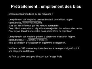 Prétraitement : empilement des bias
Empilement par médiane ou par moyenne ?
L’empilement par moyenne permet d’obtenir un meilleur rapport
signal/bruit ( 𝑛𝑜𝑚𝑏𝑟𝑒 𝑑′ 𝑖𝑚𝑎𝑔𝑒𝑠)
Mais est très influencé par les valeurs aberrantes.
Donc il faut y associer un algorithme de rejection des valeurs aberrantes.
Pour lequel il faudra trouver les bons paramètres de rejection !
L’empilement par médiane permet d’obtenir un moins bon rapport
signal/bruit (0.8 × 𝑛𝑜𝑚𝑏𝑟𝑒 𝑑′ 𝑖𝑚𝑎𝑔𝑒𝑠)
Il n’a pas besoin d’y associer un algorithme de rejection.
Médiane de 100 bias est équivalent en terme de rapport signal/bruit à
une moyenne de 80 bias.
Au final ce choix aura peu d’impact sur l’image finale
 