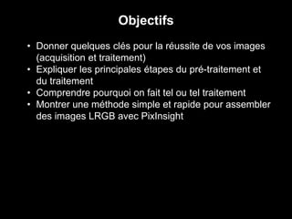 • Donner quelques clés pour la réussite de vos images
(acquisition et traitement)
• Expliquer les principales étapes du pré-traitement et
du traitement
• Comprendre pourquoi on fait tel ou tel traitement
• Montrer une méthode simple et rapide pour assembler
des images LRGB avec PixInsight
Objectifs
 