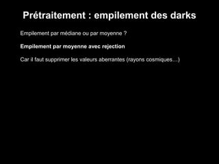 Prétraitement : empilement des darks
Empilement par médiane ou par moyenne ?
Empilement par moyenne avec rejection
Car il faut supprimer les valeurs aberrantes (rayons cosmiques…)
 