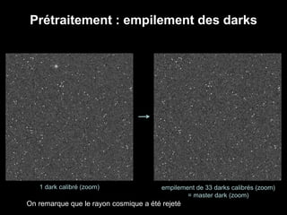 Prétraitement : empilement des darks
1 dark calibré (zoom) empilement de 33 darks calibrés (zoom)
= master dark (zoom)
On remarque que le rayon cosmique a été rejeté
 