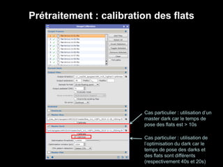 Prétraitement : calibration des flats
Cas particulier : utilisation d’un
master dark car le temps de
pose des flats est > 10s
Cas particulier : utilisation de
l’optimisation du dark car le
temps de pose des darks et
des flats sont différents
(respectivement 40s et 20s)
 
