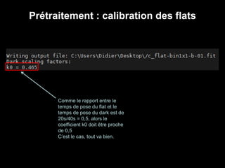Prétraitement : calibration des flats
Comme le rapport entre le
temps de pose du flat et le
temps de pose du dark est de
20s/40s = 0,5, alors le
coefficient k0 doit être proche
de 0,5
C’est le cas, tout va bien.
 