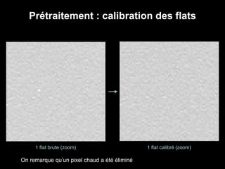 Prétraitement : calibration des flats
1 flat brute (zoom) 1 flat calibré (zoom)
On remarque qu’un pixel chaud a été éliminé
 
