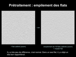 Prétraitement : empilement des flats
1 flat calibré (zoom) empilement de 16 flats calibrés (zoom)
= master flat
Il y a très peu de différence, c’est normal. Dans un seul flat, il y a déjà un
très bon rapport/bruit.
 