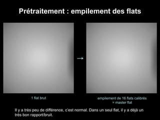 Prétraitement : empilement des flats
1 flat brut empilement de 16 flats calibrés
= master flat
Il y a très peu de différence, c’est normal. Dans un seul flat, il y a déjà un
très bon rapport/bruit.
 