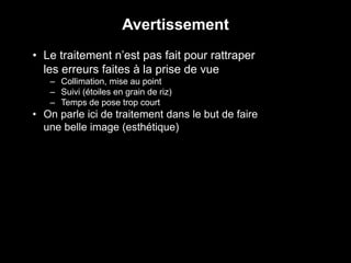 • Le traitement n’est pas fait pour rattraper
les erreurs faites à la prise de vue
– Collimation, mise au point
– Suivi (étoiles en grain de riz)
– Temps de pose trop court
• On parle ici de traitement dans le but de faire
une belle image (esthétique)
Avertissement
 