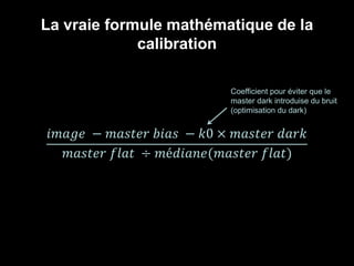 La vraie formule mathématique de la
calibration
𝐴 = 𝜋𝑟2𝑖𝑚𝑎𝑔𝑒 − 𝑚𝑎𝑠𝑡𝑒𝑟 𝑏𝑖𝑎𝑠 − 𝑘0 × 𝑚𝑎𝑠𝑡𝑒𝑟 𝑑𝑎𝑟𝑘
𝑚𝑎𝑠𝑡𝑒𝑟 𝑓𝑙𝑎𝑡 ÷ 𝑚é𝑑𝑖𝑎𝑛𝑒(𝑚𝑎𝑠𝑡𝑒𝑟 𝑓𝑙𝑎𝑡)
Coefficient pour éviter que le
master dark introduise du bruit
(optimisation du dark)
 