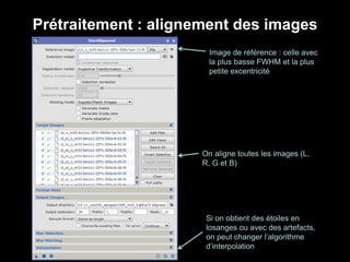 Prétraitement : alignement des images
Image de référence : celle avec
la plus basse FWHM et la plus
petite excentricité
On aligne toutes les images (L,
R, G et B)
Si on obtient des étoiles en
losanges ou avec des artefacts,
on peut changer l’algorithme
d’interpolation
 
