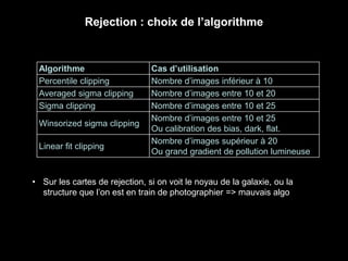Rejection : choix de l’algorithme
Algorithme Cas d’utilisation
Percentile clipping Nombre d’images inférieur à 10
Averaged sigma clipping Nombre d’images entre 10 et 20
Sigma clipping Nombre d’images entre 10 et 25
Winsorized sigma clipping
Nombre d’images entre 10 et 25
Ou calibration des bias, dark, flat.
Linear fit clipping
Nombre d’images supérieur à 20
Ou grand gradient de pollution lumineuse
• Sur les cartes de rejection, si on voit le noyau de la galaxie, ou la
structure que l’on est en train de photographier => mauvais algo
 