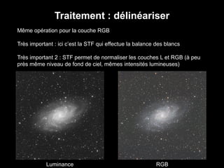 Traitement : délinéariser
Même opération pour la couche RGB
Très important : ici c’est la STF qui effectue la balance des blancs
Très important 2 : STF permet de normaliser les couches L et RGB (à peu
près même niveau de fond de ciel, mêmes intensités lumineuses)
Luminance RGB
 