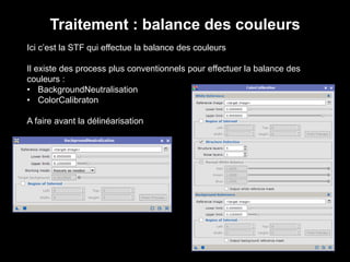 Traitement : balance des couleurs
Ici c’est la STF qui effectue la balance des couleurs
Il existe des process plus conventionnels pour effectuer la balance des
couleurs :
• BackgroundNeutralisation
• ColorCalibraton
A faire avant la délinéarisation
 