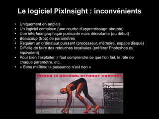 • Uniquement en anglais
• Un logiciel complexe (une courbe d’apprentissage abrupte)
• Une interface graphique puissante mais déroutante (au début)
• Beaucoup (trop) de paramètres
• Requiert un ordinateur puissant (processeur, mémoire, espace disque)
• Difficile de faire des retouches localisées (préférer Photoshop ou
équivalent)
• Pour bien l’exploiter, il faut comprendre ce que l’on fait, le rôle de
chaque paramètre, etc.
• « Sans maîtrise la puissance n’est rien »
Le logiciel PixInsight : inconvénients
 