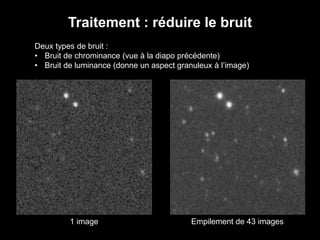 Traitement : réduire le bruit
Deux types de bruit :
• Bruit de chrominance (vue à la diapo précédente)
• Bruit de luminance (donne un aspect granuleux à l’image)
1 image Empilement de 43 images
 