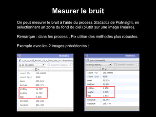 Mesurer le bruit
On peut mesurer le bruit à l’aide du process Statistics de PixInsight, en
sélectionnant un zone du fond de ciel (plutôt sur une image linéaire).
Remarque : dans les process , Pix utilise des méthodes plus robustes.
Exemple avec les 2 images précédentes :
 