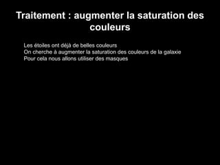 Traitement : augmenter la saturation des
couleurs
Les étoiles ont déjà de belles couleurs
On cherche à augmenter la saturation des couleurs de la galaxie
Pour cela nous allons utiliser des masques
 