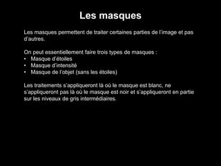 Les masques
Les masques permettent de traiter certaines parties de l’image et pas
d’autres.
On peut essentiellement faire trois types de masques :
• Masque d’étoiles
• Masque d’intensité
• Masque de l’objet (sans les étoiles)
Les traitements s’appliqueront là où le masque est blanc, ne
s’appliqueront pas là où le masque est noir et s’appliqueront en partie
sur les niveaux de gris intermédiaires.
 