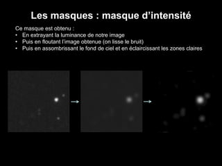 Les masques : masque d’intensité
Ce masque est obtenu :
• En extrayant la luminance de notre image
• Puis en floutant l’image obtenue (on lisse le bruit)
• Puis en assombrissant le fond de ciel et en éclaircissant les zones claires
 