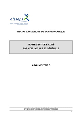 RECOMMANDATIONS DE BONNE PRATIQUE




          TRAITEMENT DE L’ACNÉ
   PAR VOIE LOCALE ET GÉNÉRALE




                  ARGUMENTAIRE




    Agence Française de Sécurité Sanitaire des Produits de Santé
    143-147 boulevard Anatole France 93285 Saint- Denis Cedex
                                                                   1
 