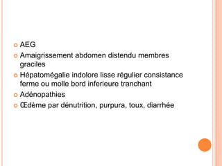  AEG
 Amaigrissement abdomen distendu membres
graciles
 Hépatomégalie indolore lisse régulier consistance
ferme ou molle bord inferieure tranchant
 Adénopathies
 Œdème par dénutrition, purpura, toux, diarrhée
 
