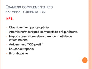 EXAMENS COMPLÉMENTAIRES
EXAMENS D’ORIENTATION
NFS:
• Classiquement pancytopénie
• Anémie normochrome normocytaire arégénérative
• Hypochrome microcytaire carence martiale ou
inflammatoire
• Autoimmune TCD positif
• Leuconeutropénie
• thrombopénie
 