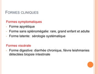 FORMES CLINIQUES
Formes symptomatiques
• Forme apyrétique
• Forme sans splénomégalie: rare, grand enfant et adulte
• Forme latente: sérologie systématique
Formes viscérale
• Forme digestive: diarrhée chronique, fièvre leishmanies
détectées biopsie intestinale
 