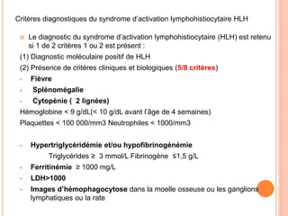  Le diagnostic du syndrome d’activation lymphohistiocytaire (HLH) est retenu
si 1 de 2 critères 1 ou 2 est présent :
(1) Diagnostic moléculaire positif de HLH
(2) Présence de critères cliniques et biologiques (5/8 critères)
 Fièvre
 Splénomégalie
 Cytopènie ( 2 lignées)
Hémoglobine < 9 g/dL(< 10 g/dL avant l’âge de 4 semaines)
Plaquettes < 100 000/mm3 Neutrophiles < 1000/mm3
 Hypertriglycéridémie et/ou hypofibrinogénémie
Triglycérides ≥ 3 mmol/L Fibrinogène ≤1,5 g/L
 Ferritinémie ≥ 1000 mg/L
 LDH>1000
 Images d’hémophagocytose dans la moelle osseuse ou les ganglions
lymphatiques ou la rate
Critères diagnostiques du syndrome d’activation lymphohistiocytaire HLH
 
