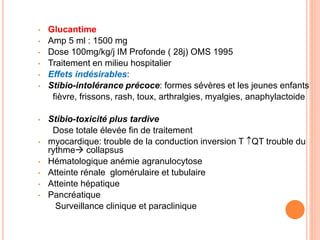 • Glucantime
• Amp 5 ml : 1500 mg
• Dose 100mg/kg/j IM Profonde ( 28j) OMS 1995
• Traitement en milieu hospitalier
• Effets indésirables:
• Stibio-intolérance précoce: formes sévères et les jeunes enfants
fièvre, frissons, rash, toux, arthralgies, myalgies, anaphylactoide
• Stibio-toxicité plus tardive
Dose totale élevée fin de traitement
• myocardique: trouble de la conduction inversion T QT trouble du
rythme collapsus
• Hématologique anémie agranulocytose
• Atteinte rénale glomérulaire et tubulaire
• Atteinte hépatique
• Pancréatique
Surveillance clinique et paraclinique
 