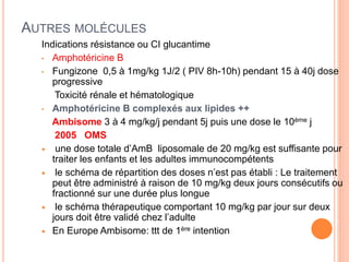 AUTRES MOLÉCULES
Indications résistance ou CI glucantime
• Amphotéricine B
• Fungizone 0,5 à 1mg/kg 1J/2 ( PIV 8h-10h) pendant 15 à 40j dose
progressive
Toxicité rénale et hématologique
• Amphotéricine B complexés aux lipides ++
Ambisome 3 à 4 mg/kg/j pendant 5j puis une dose le 10ème j
2005 OMS
 une dose totale d’AmB liposomale de 20 mg/kg est suffisante pour
traiter les enfants et les adultes immunocompétents
 le schéma de répartition des doses n’est pas établi : Le traitement
peut être administré à raison de 10 mg/kg deux jours consécutifs ou
fractionné sur une durée plus longue
 le schéma thérapeutique comportant 10 mg/kg par jour sur deux
jours doit être validé chez l’adulte
 En Europe Ambisome: ttt de 1ère intention
 