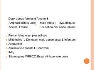 • Deux autres formes d’Ampho B
Amphocil (Etats-unis) mais effets II systémiques
Abelcet France utilisation mal aisée enfant
 Pentamidine n’est plus utilisée
 Miltéfosine L Donovani mais aucun essai L Infantum
 Allopurinol
 Aminosidine sulfate L Donovani
 INF
 Sitamaquine WR6020 Essai clinique voie orale
 