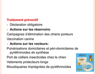 Traitement préventif
 Déclaration obligatoire
 Actions sur les réservoirs:
Campagnes d’élimination des chiens porteurs
Vaccination canine
 Actions sur les vecteurs:
Pulvérisations domicilaires et péri-domicilaires de
pyréthrinoides de synthèse
Port de colliers insecticides chez le chien
Vetements protecteurs longs
Moustiquaires imprégnées de pyréthrinoides
 
