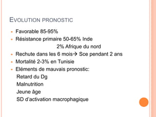 EVOLUTION PRONOSTIC
 Favorable 85-95%
 Résistance primaire 50-65% Inde
2% Afrique du nord
 Rechute dans les 6 mois Sce pendant 2 ans
 Mortalité 2-3% en Tunisie
 Eléments de mauvais pronostic:
Retard du Dg
Malnutrition
Jeune âge
SD d’activation macrophagique
 