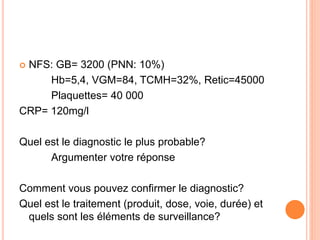  NFS: GB= 3200 (PNN: 10%)
Hb=5,4, VGM=84, TCMH=32%, Retic=45000
Plaquettes= 40 000
CRP= 120mg/l
Quel est le diagnostic le plus probable?
Argumenter votre réponse
Comment vous pouvez confirmer le diagnostic?
Quel est le traitement (produit, dose, voie, durée) et
quels sont les éléments de surveillance?
 