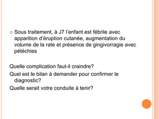  Sous traitement, à J7 l’enfant est fébrile avec
apparition d’éruption cutanée, augmentation du
volume de la rate et présence de gingivorragie avec
pétéchies
Quelle complication faut-il craindre?
Quel est le bilan à demander pour confirmer le
diagnostic?
Quelle serait votre conduite à tenir?
 