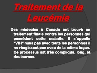 Traitement de la
    Leucémie
Des médecins à Canada ont trouvé un
 traitement finale contra les personnes qui
 possèdent cette maladie. Il s´appelle
 “VIH” mais pas avec touts les personnes il
 ne réagissent pas avec de la même façon.
 Ce processus est très compliqué, long, et
 douloureux.
 