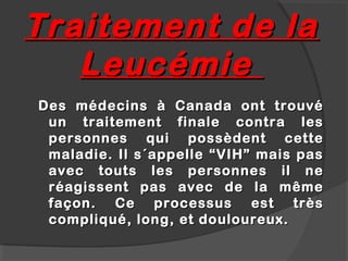 Traitement de la
   Leucémie
Des médecins à Canada ont trouvé
 un traitement finale contra les
 personnes qui possèdent cette
 maladie. Il s´appelle “VIH” mais pas
 avec touts les personnes il ne
 r éagissent pas avec de la même
 façon. Ce processus est très
 compliqué, long, et douloureux.
 