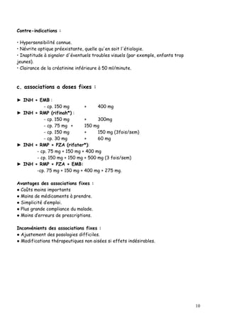 Contre-indications :

• Hypersensibilité connue.
• Névrite optique préexistante, quelle qu'en soit l'étiologie.
• Inaptitude à signaler d'éventuels troubles visuels (par exemple, enfants trop
jeunes).
• Clairance de la créatinine inférieure à 50 ml/minute.



c. associations a doses fixes :

► INH + EMB :
          - cp. 150 mg       +     400 mg
► INH + RMP (rifinah*) :
          - cp. 150 mg       +     300mg
          - cp. 75 mg +      150 mg
          - cp. 150 mg       +     150 mg (3fois/sem)
          - cp. 30 mg        +     60 mg
► INH + RMP + PZA (rifater*):
       - cp. 75 mg + 150 mg + 400 mg
       - cp. 150 mg + 150 mg + 500 mg (3 fois/sem)
► INH + RMP + PZA + EMB:
       -cp. 75 mg + 150 mg + 400 mg + 275 mg.

Avantages des associations fixes :
● Coûts moins importants
● Moins de médicaments à prendre.
● Simplicité d’emploi.
● Plus grande compliance du malade.
● Moins d’erreurs de prescriptions.

Inconvénients des associations fixes :
● Ajustement des posologies difficiles.
● Modifications thérapeutiques non aisées si effets indésirables.




                                                                                  10
 