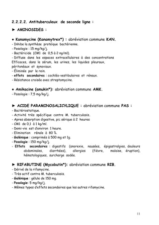2.2.2.2. Antituberculeux de seconde ligne :

► AMINOSIDES :

● Kanamycine (Kanamytrex*) : abréviation commune KAN.
- Inhibe la synthèse protéique bactérienne.
- Posologie : 15 mg/kg/j.
- Bactéricide (CM1 de 0,5 à 2 ng/ml).
- Diffuse dans les espaces extracellulaires à des concentrations
Efficaces, dans le sérum, les urines, les liquides pleuraux,
péritonéaux et synoviaux.
- Éliminée par le rein.
- effets secondaires : cochléo-vestibulaires et rénaux.
- Résistance croisée avec streptomycine.

● Amikacine (amukin*): abréviation commune AMK.
- Posologie : 7,5 mg/kg/j.


► ACIDE PARAMINOSALICYLIQUE : abréviation commune PAS :
-   Bactériostatique.
-   Activité très spécifique contre M. tuberculosis.
-   Apres absorption digestive, pic sérique à 2 heures
-   CM1 de 0,1 à 1 kg/ml.
-   Demi-vie est d’environ 1 heure.
-   Elimination rénale à 80 %.
-   Galénique : comprimés à 500 mg et 1g.
-   Posologie : 150 mg/kg/j.
-    Effets secondaires : digestifs (anorexie, nausées, épigastralgies, douleurs
           abdominales,     diarrhées),     allergies  (fièvre, malaise, éruption),
           hématologiques, surcharge sodée.

► RIFABUTINE (Mycobutin*): abréviation commune RIB.
-   Dérivé de la rifamycine.
-   Très actif contre M. tuberculosis.
-   Galénique : gélule de 150 mg.
-   Posologie: 5 mg/kg/j.
-   Mêmes types d’effets secondaires que les autres rifamycine.




                                                                                 11
 