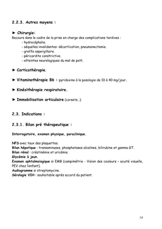 2.2.3. Autres moyens :

► Chirurgie:
Recours dans le cadre de la prise en charge des complications tardives :
     - hydrocéphalie.
     - séquelles invalidantes: décortication, pneumonectomie.
     - greffe aspergillaire.
     - péricardite constrictive.
     - atteintes neurologiques du mal de pott.

► Corticothérapie.

► Vitaminothérapie B6 : pyridoxine à la posologie de 10 à 40 mg/jour.

► Kinésithérapie respiratoire.

► Immobilisation articulaire (corsets…).


2.3. Indications :

2.3.1. Bilan pré thérapeutique :

Interrogatoire, examen physique, paraclinique.

NFS avec taux des plaquettes.
Bilan hépatique : transaminases, phosphatases alcalines, bilirubine et gamma GT.
Bilan rénal : créatinémie et uricémie.
Glycémie à jeun.
Examen ophtalmologique si EMB (campimétrie - Vision des couleurs – acuité visuelle,
PEV chez l’enfant).
Audiogramme si streptomycine.
Sérologie VIH : souhaitable après accord du patient.




                                                                                14
 