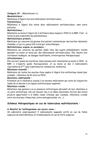 Catégorie IV : (Résistances+++).
Monorésistance :
Résistance à l’égard d’un seul médicament antituberculeux.
Polyrésistance :
Résistance à l’égard d’au moins deux médicaments antituberculeux, sans autre
précision.
Multirésistance :
Résistance au moins à l’égard de 2 antituberculeux majeurs, l’INH et la RMP, C’est la
forme la plus redoutable de polyrésistance.
Multirésistance primaire :
Résistance qui concerne les germes d’un patient contaminé par des bacilles résistants
d’emblée, et qui n’a jamais été traité par chimiothérapie.
Multirésistance acquise ou secondaire :
Résistance qui concerne les germes isolés chez des sujets préalablement traités
(pendant au moins un mois) par des médicaments antituberculeux. Elle résulte d’un
traitement inadéquat, de dosages insuffisants, d‘interruptions thérapeutiques.
Ultrarésistance :
Elle survient quand les bactéries tuberculeuses sont résistantes au moins à l’INH , la
RMP, à n'importe quelle fluoroquinolone, et au moins un des 3 médicaments
injectables de 2ème ligne (capreomycine, kanamycine, amikacine).
Résistance naturelle :
Résistance de toutes les souches d’une espèce à l’égard d’un antibiotique donné (par
exemple : résistance de M. bovis au PZA).
Résistance additionnelle :
Extension de la résistance acquise à un nouveau médicament par suite de l’adjonction
isolée de ce dernier à un régime d’antibiotiques inopérant.
Résistance croisée :
Résistance des germes à un ou plusieurs antibiotiques découlant de leur résistance à
un autre antibiotique: elle est souvent due à un même mécanisme d’action des divers
produits appartenant à la même classe chimique (par exemple, résistance croisée
entre les diverses rifamycines, entre aminoglycosides, etc….).

Schémas thérapeutiques en cas de tuberculose multirésistante :

► Résultat de l’antibiogramme non encore connu :
On administre empiriquement 4 médicaments supposés actifs en cas de faible
suspicion de multirésistance et 5 médicaments en cas de forte suspicion.




                                                                                   18
 