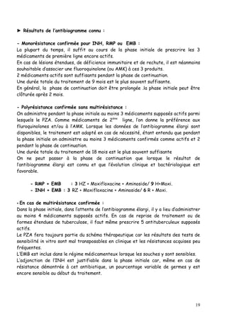 ► Résultats de l’antibiogramme connu :

- Monorésistance confirmée pour INH, RMP ou EMB :
La plupart du temps, il suffit au cours de la phase initiale de prescrire les 3
médicaments de première ligne encore actifs.
En cas de lésions étendues, de déficience immunitaire et de rechute, il est néanmoins
souhaitable d’associer une fluoroquinolone (ou AMK) à ces 3 produits.
2 médicaments actifs sont suffisants pendant la phase de continuation.
Une durée totale du traitement de 9 mois est le plus souvent suffisante.
En général, la phase de continuation doit être prolongée .la phase initiale peut être
clôturée après 2 mois.

- Polyrésistance confirmée sans multirésistance :
On administre pendant la phase initiale au moins 3 médicaments supposés actifs parmi
lesquels le PZA. Comme médicaments de 2ème ligne, l’on donne la préférence aux
fluroquinolones et/ou à l’AMK. Lorsque les données de l’antibiogramme élargi sont
disponibles, le traitement est adapté en cas de nécessité, étant entendu que pendant
la phase initiale on administre au moins 3 médicaments confirmés comme actifs et 2
pendant la phase de continuation.
Une durée totale du traitement de 18 mois est le plus souvent suffisante
On ne peut passer à la phase de continuation que lorsque le résultat de
l’antibiogramme élargi est connu et que l’évolution clinique et bactériologique est
favorable.

      - RMP + EMB    : 3 HZ + Moxifloxacine + Aminoside/ 9 H+Moxi.
      - INH + EMB : 3 RZ + Moxifloxacine + Aminoside/ 6 R + Moxi.

- En cas de multirésistance confirmée :
Dans la phase initiale, dans l’attente de l’antibiogramme élargi, il y a lieu d’administrer
au moins 4 médicaments supposés actifs. En cas de reprise de traitement ou de
formes étendues de tuberculose, il faut même prescrire 5 antituberculeux supposés
actifs.
Le PZA fera toujours partie du schéma thérapeutique car les résultats des tests de
sensibilité in vitro sont mal transposables en clinique et les résistances acquises peu
fréquentes.
L’EMB est inclus dans le régime médicamenteux lorsque les souches y sont sensibles.
L’adjonction de l’INH est justifiable dans la phase initiale car, même en cas de
résistance démontrée à cet antibiotique, un pourcentage variable de germes y est
encore sensible au début du traitement.




                                                                                        19
 