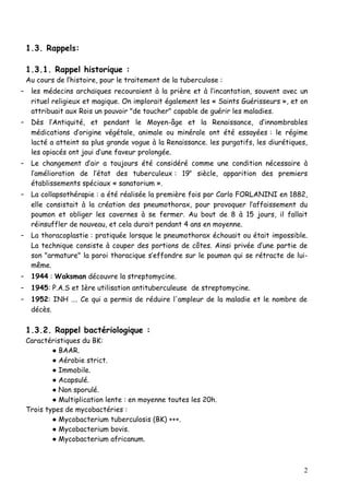1.3. Rappels:

 1.3.1. Rappel historique :
 Au cours de l’histoire, pour le traitement de la tuberculose :
- les médecins archaïques recouraient à la prière et à l’incantation, souvent avec un
   rituel religieux et magique. On implorait également les « Saints Guérisseurs », et on
   attribuait aux Rois un pouvoir "de toucher" capable de guérir les maladies.
- Dès l’Antiquité, et pendant le Moyen-âge et la Renaissance, d’innombrables
   médications d’origine végétale, animale ou minérale ont été essayées : le régime
   lacté a atteint sa plus grande vogue à la Renaissance. les purgatifs, les diurétiques,
   les opiacés ont joui d’une faveur prolongée.
- Le changement d’air a toujours été considéré comme une condition nécessaire à
   l’amélioration de l’état des tuberculeux : 19e siècle, apparition des premiers
   établissements spéciaux « sanatorium ».
- La collapsothérapie : a été réalisée la première fois par Carlo FORLANINI en 1882,
   elle consistait à la création des pneumothorax, pour provoquer l’affaissement du
   poumon et obliger les cavernes à se fermer. Au bout de 8 à 15 jours, il fallait
   réinsuffler de nouveau, et cela durait pendant 4 ans en moyenne.
- La thoracoplastie : pratiquée lorsque le pneumothorax échouait ou était impossible.
   La technique consiste à couper des portions de côtes. Ainsi privée d’une partie de
   son "armature" la paroi thoracique s’effondre sur le poumon qui se rétracte de lui-
   même.
- 1944 : Waksman découvre la streptomycine.
- 1945: P.A.S et 1ère utilisation antituberculeuse de streptomycine.
- 1952: INH …. Ce qui a permis de réduire l'ampleur de la maladie et le nombre de
   décès.

 1.3.2. Rappel bactériologique :
 Caractéristiques du BK:
         ● BAAR.
         ● Aérobie strict.
         ● Immobile.
         ● Acapsulé.
         ● Non sporulé.
         ● Multiplication lente : en moyenne toutes les 20h.
 Trois types de mycobactéries :
         ● Mycobacterium tuberculosis (BK) +++.
         ● Mycobacterium bovis.
         ● Mycobacterium africanum.



                                                                                       2
 