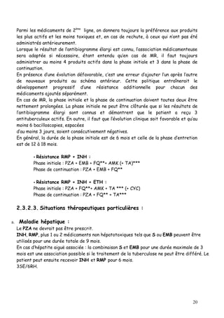 Parmi les médicaments de 2ème ligne, on donnera toujours la préférence aux produits
  les plus actifs et les moins toxiques et, en cas de rechute, à ceux qui n’ont pas été
  administrés antérieurement.
  Lorsque le résultat de l’antibiogramme élargi est connu, l’association médicamenteuse
  sera adaptée si nécessaire, étant entendu qu’en cas de MR, il faut toujours
  administrer au moins 4 produits actifs dans la phase initiale et 3 dans la phase de
  continuation.
  En présence d‘une évolution défavorable, c’est une erreur d’ajouter l’un après l’autre
  de nouveaux produits au schéma antérieur. Cette politique entraînerait le
  développement progressif d’une résistance additionnelle pour chacun des
  médicaments ajoutés séparément.
  En cas de MR, la phase initiale et la phase de continuation doivent toutes deux être
  nettement prolongées. La phase initiale ne peut être clôturée que si les résultats de
  l’antibiogramme élargi sont connus et démontrent que le patient a reçu 3
  antituberculeux actifs. En outre, il faut que l’évolution clinique soit favorable et qu’au
  moins 6 bacilloscopies, espacées
  d’au moins 3 jours, soient consécutivement négatives.
  En général, la durée de la phase initiale est de 6 mois et celle de la phase d’entretion
  est de 12 à 18 mois.

          - Résistance RMP + INH :
          Phase initiale : PZA + EMB + FQ**+ AMK (+ TA)***
          Phase de continuation : PZA + EMB + FQ**

          - Résistance RMP + INH + ETH :
          Phase initiale : PZA + FQ**+ AMK + TA *** (+ CYC)
          Phase de continuation : PZA + FQ** + TA***

  2.3.2.3. Situations thérapeutiques particulières :

a. Maladie hépatique :
  Le PZA ne devrait pas être prescrit.
  INH, RMP, plus 1 ou 2 médicaments non hépatotoxiques tels que S ou EMB peuvent être
  utilisés pour une durée totale de 9 mois.
  En cas d’hépatite aiguë associée : la combinaison S et EMB pour une durée maximale de 3
  mois est une association possible si le traitement de la tuberculose ne peut être différé. Le
  patient peut ensuite recevoir INH et RMP pour 6 mois.
  3SE/6RH.




                                                                                         20
 