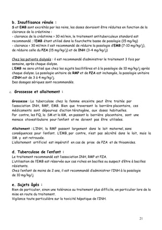 b. Insuffisance rénale :
 S et EMB sont excrétés par les reins, les doses devraient être réduites en fonction de la
 clairance de la créatinine :
 - clairance de la créatinine > 30 ml/min, le traitement antituberculeux standard est
 recommandé ; l’EMB étant utilisé dans la fourchette basse de posologie (15 mg/kg)
 - clairance < 30 ml/min il est recommandé de réduire la posologie d’EMB (7-10 mg/kg/j),
 de réduire celle du PZA (15 mg/kg/j) et de INH (3-4 mg/kg/j)

 Chez les patients dialysés : il est recommandé d’administrer le traitement 3 fois par
 semaine, après chaque dialyse.
 L’EMB ne sera utilisé que chez les sujets bacillifères et à la posologie de 10 mg/kg/j après
 chaque dialyse. La posologie unitaire de RMP et de PZA est inchangée, la posologie unitaire
 d’INH est de 3 à 4 mg/kg/j.
 Des dosages sériques sont recommandés.

c. Grossesse et allaitement :

 Grossesse : La tuberculose chez la femme enceinte peut être traitée par
 l’association INH, RMP, EMB. Bien que traversant la barrière placentaire, ces
 médicaments sont dépourvus d’action tératogène, aux doses habituelles.
 Par contre, les FQ, la SM et la KM, en passant la barrière placentaire, sont une
 menace otovestibulaire pour l’enfant et ne doivent pas être utilisées.

 Allaitement : L’INH, la RMP passent largement dans le lait maternel, sans
 conséquences pour l’enfant. L’EMB, par contre, n’est pas sécrété dans le lait, mais la
 SM y est retrouvée.
 L’allaitement artificiel est impératif en cas de prise de PZA et de thioamides.

 d. Tuberculose de l’enfant :
 Le traitement recommandé est l’association INH, RMP et PZA.
 L’utilisation de l’EMB est réservée aux cas riches en bacilles ou suspect d’être à bacilles
 résistants.
 Chez l’enfant de moins de 2 ans, il est recommandé d’administrer l’INH à la posologie
 de 10 mg/kg/j

 e. Sujets âgés :
 Rien de particulier, sinon une tolérance au traitement plus difficile, en particulier lors de la
 mise en route du traitement.
 Vigilance toute particulière sur la toxicité hépatique de l’INH.




                                                                                         21
 