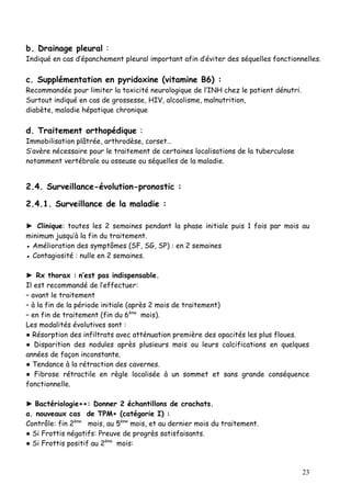 b. Drainage pleural :
Indiqué en cas d’épanchement pleural important afin d’éviter des séquelles fonctionnelles.

c. Supplémentation en pyridoxine (vitamine B6) :
Recommandée pour limiter la toxicité neurologique de l’INH chez le patient dénutri.
Surtout indiqué en cas de grossesse, HIV, alcoolisme, malnutrition,
diabète, maladie hépatique chronique

d. Traitement orthopédique :
Immobilisation plâtrée, arthrodèse, corset…
S’avère nécessaire pour le traitement de certaines localisations de la tuberculose
notamment vertébrale ou osseuse ou séquelles de la maladie.


2.4. Surveillance-évolution-pronostic :

2.4.1. Surveillance de la maladie :

► Clinique: toutes les 2 semaines pendant la phase initiale puis 1 fois par mois au
minimum jusqu’à la fin du traitement.
● Amélioration des symptômes (SF, SG, SP) : en 2 semaines
● Contagiosité : nulle en 2 semaines.

► Rx thorax : n’est pas indispensable.
Il est recommandé de l’effectuer:
– avant le traitement
– à la fin de la période initiale (après 2 mois de traitement)
– en fin de traitement (fin du 6ème mois).
Les modalités évolutives sont :
● Résorption des infiltrats avec atténuation première des opacités les plus floues.
● Disparition des nodules après plusieurs mois ou leurs calcifications en quelques
années de façon inconstante.
● Tendance à la rétraction des cavernes.
● Fibrose rétractile en règle localisée à un sommet et sans grande conséquence
fonctionnelle.

► Bactériologie++: Donner 2 échantillons de crachats.
a. nouveaux cas de TPM+ (catégorie I) :
Contrôle: fin 2ème mois, au 5ème mois, et au dernier mois du traitement.
● Si Frottis négatifs: Preuve de progrès satisfaisants.
● Si Frottis positif au 2ème mois:



                                                                                      23
 