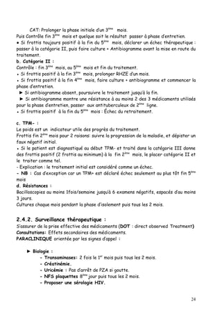 CAT: Prolonger la phase initiale d’un 3ème mois.
Puis Contrôle fin 3ème mois et quelque soit le résultat passer à phase d’entretien.
● Si frottis toujours positif à la fin du 5ème mois, déclarer un échec thérapeutique :
passer à la catégorie II, puis faire culture + Antibiogramme avant la mise en route du
traitement.
b. Catégorie II :
Contrôle : fin 3ème mois, au 5ème mois et fin du traitement.
● Si frottis positif à la fin 3ème mois, prolonger RHZE d’un mois.
● Si frottis positif à la fin 4ème mois, faire culture + antibiogramme et commencer la
phase d’entretien.
 ► Si antibiogramme absent, poursuivre le traitement jusqu’à la fin.
 ► Si antibiogramme montre une résistance à au moins 2 des 3 médicaments utilisés
pour la phase d’entretien, passer aux antituberculeux de 2ème ligne.
● Si frottis positif à la fin du 5ème mois : Échec du retraitement.

c. TPM- :
Le poids est un indicateur utile des progrès du traitement.
Frottis fin 2ème mois pour 2 raisons: suivre la progression de la maladie, et dépister un
faux négatif initial.
● Si le patient est diagnostiqué au début TPM- et traité dans la catégorie III donne
des frottis positif (2 frottis au minimum) à la fin 2ème mois, le placer catégorie II et
le traiter comme tel.
- Explication : le traitement initial est considéré comme un échec.
- NB : Cas d’exception car un TPM+ est déclaré échec seulement au plus tôt fin 5ème
mois
d. Résistances :
Bacilloscopies au moins 1fois/semaine jusqu’à 6 examens négatifs, espacés d’au moins
3 jours.
Cultures chaque mois pendant la phase d’isolement puis tous les 2 mois.


2.4.2. Surveillance thérapeutique :
S’assurer de la prise effective des médicaments (DOT : direct observed Treatment)
Consultations: Effets secondaires des médicaments.
PARACLINIQUE orientée par les signes d’appel :

     ► Biologie :
          - Transaminases: 2 fois le 1er mois puis tous les 2 mois.
          - Créatinémie.
          - Uricémie : Pas d’arrêt de PZA si goutte.
          - NFS plaquettes 8ème jour puis tous les 2 mois.
          - Proposer une sérologie HIV.


                                                                                      24
 