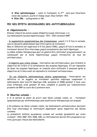 ► Bilan ophtalmologique : avant le traitement, le 2ème mois puis 1fois/mois;
     vision des couleurs, acuité et champ visuel. Chez l’enfant : PEV.
     ► Bilan ORL : audiogramme si SM.

PEC DES EFFETS SECONDAIRES DES ANTITUBERCULEUX:

► Hépatotoxicite :
Eliminer d’abord les autres causes d’hépatite (cause infectieuse +++).
Les médicaments les plus hépatotoxiques : PZA – INH rarement RMP.

- Si augmentation asymptomatique des transaminases, jusqu’à 3 à 5 fois la normale,
cela ne nécessite généralement pas l’interruption du traitement.
Mais si l’élévation est supérieure à 5 fois (selon l’OMS, jusqu’à 10 fois la normale), le
traitement devrait être interrompu jusqu’à normalisation des tests hépatiques.
Le même schéma thérapeutique peut en général être réintroduit progressivement, en
commençant par le moins hépatotoxique jusqu’à introduction de tous les
antituberculeux.

- Si hépatite avec ictère clinique : interruption des antituberculeux, puis attendre la
disparition de l’ictère et la normalisation des enzymes hépatiques. S’il est impossible
de doser les enzymes hépatiques, on conseille alors d’attendre 2 semaines après la
disparition de l’ictère avant de reprendre le traitement antituberculeux.

- En cas d’hépatite médicamenteuse sévère symptomatique : l’interruption est
définitive et on suggère un traitement quotidien empirique comprenant 3
médicaments sans toxicité hépatique (SM, quinolone et EMB) pendant 2 mois, suivi
d’une bithérapie orale pendant 10 mois, complété si possible par l’administration
prudente de RMP au cours des 2 premiers mois.


► Réaction cutanés :
● Si le patient se plaint de prurit sans lésion cutanée visible, un      traitement
symptomatique par antihistaminique sans modification thérapeutique est proposé.

● En présence de lésion cutanée visible, les médicaments antituberculeux devraient
être tous interrompus et réintroduits séparément après disparition des lésions
cutanées.
La probabilité d’effets secondaires cutanés est variable (probabilité par ordre
croissant : INH, RMP, PZA, EMB, SM). La réintroduction devrait être progressive sur
trois jours pour chacun des médicaments.




                                                                                      25
 