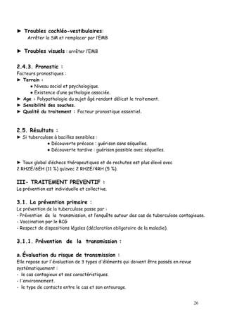 ► Troubles cochléo-vestibulaires:
     Arrêter la SM et remplacer par l’EMB

► Troubles visuels : arrêter l’EMB

2.4.3. Pronostic :
Facteurs pronostiques :
► Terrain :
      ● Niveau social et psychologique.
      ● Existence d’une pathologie associée.
► Age : Polypathologie du sujet âgé rendant délicat le traitement.
► Sensibilité des souches.
► Qualité du traitement : Facteur pronostique essentiel.



2.5. Résultats :
► Si tuberculose à bacilles sensibles :
              ● Découverte précoce : guérison sans séquelles.
              ● Découverte tardive : guérison possible avec séquelles.

► Taux global d’échecs thérapeutiques et de rechutes est plus élevé avec
2 RHZE/6EH (11 %) qu’avec 2 RHZE/4RH (5 %).

III- TRAITEMENT PREVENTIF :
La prévention est individuelle et collective.

3.1. La prévention primaire :
Le prévention de la tuberculose passe par :
- Prévention de la transmission, et l’enquête autour des cas de tuberculose contagieuse.
- Vaccination par le BCG
- Respect de dispositions légales (déclaration obligatoire de la maladie).

3.1.1. Prévention de la transmission :

a. Évaluation du risque de transmission :
Elle repose sur l'évaluation de 3 types d'éléments qui doivent être passés en revue
systématiquement :
- le cas contagieux et ses caractéristiques.
- l'environnement.
- le type de contacts entre le cas et son entourage.


                                                                                      26
 
